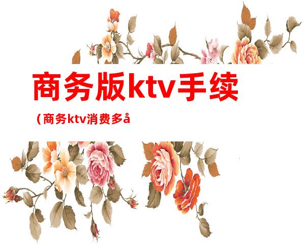商务版ktv手续（商务ktv消费多少钱）