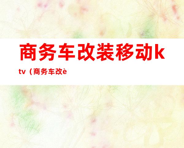 商务车改装移动ktv(商务车改装厂家排名)