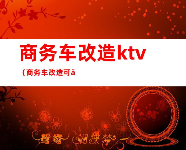 商务车改造ktv(商务车改造可以赚多少)