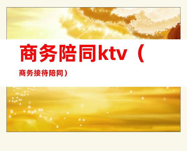 商务陪同ktv(商务接待陪同)