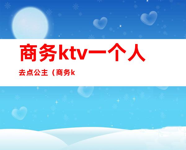 商务ktv一个人去点公主(商务ktv一个人去点公主可以吗)