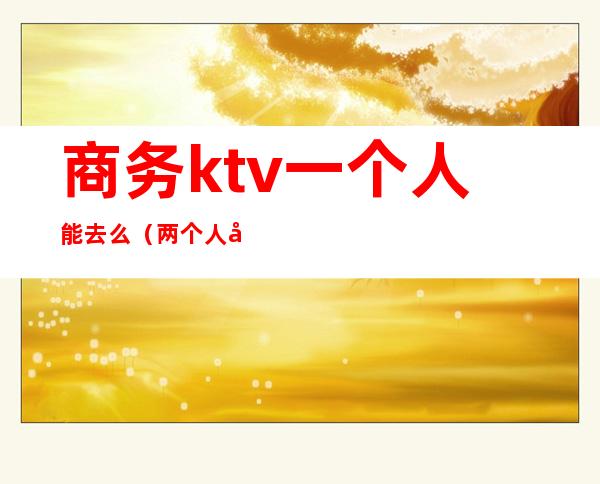 商务ktv一个人能去么(两个人去商务KTV)