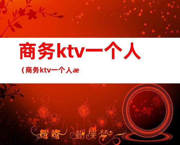 商务ktv一个人(商务ktv一个人消费多少)