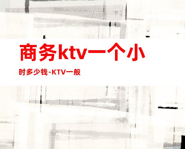 商务ktv一个小时多少钱-KTV一般消费多少?