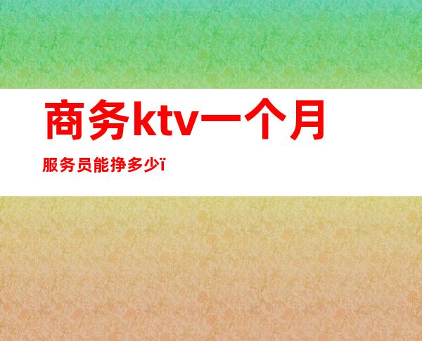 商务ktv一个月服务员能挣多少(商务ktv服务员大概都多少钱一个月)