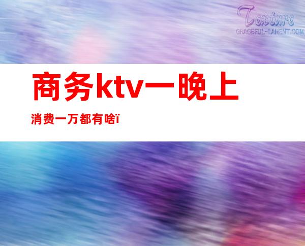 商务ktv一晚上消费一万都有啥(ktv消费一千多是什么情况)