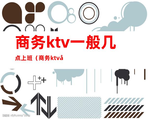 商务ktv一般几点上班(商务ktv几点下班)