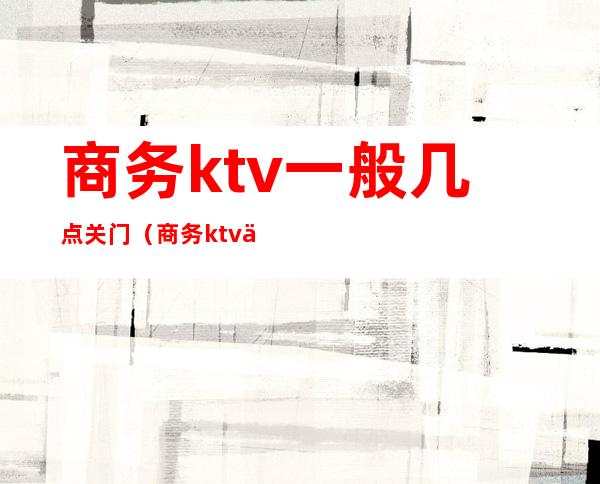 商务ktv一般几点关门(商务ktv一般几点结束)
