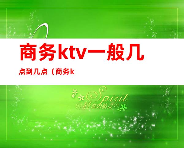商务ktv一般几点到几点(商务ktv一般营业到几点)