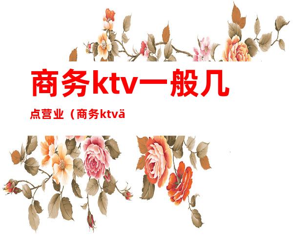 商务ktv一般几点营业(商务ktv一般到几点)