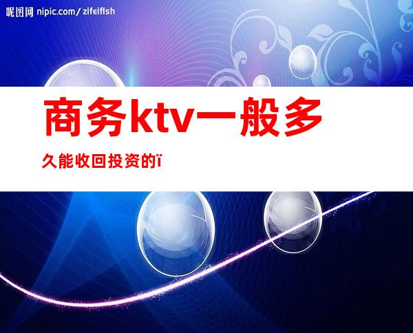 商务ktv一般多久能收回投资的(ktv启动资金要多少)