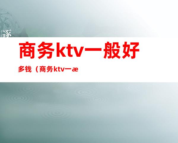 商务ktv一般好多钱(商务ktv一晚上多少钱)