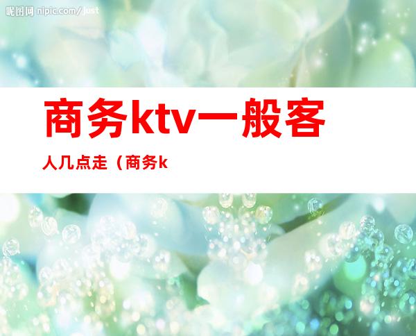 商务ktv一般客人几点走(商务ktv一般到几点)