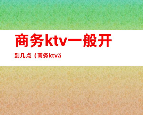 商务ktv一般开到几点(商务ktv一般开到几点钟)