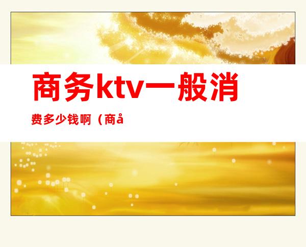 商务ktv一般消费多少钱啊(商务ktv一般消费多少钱啊女生)