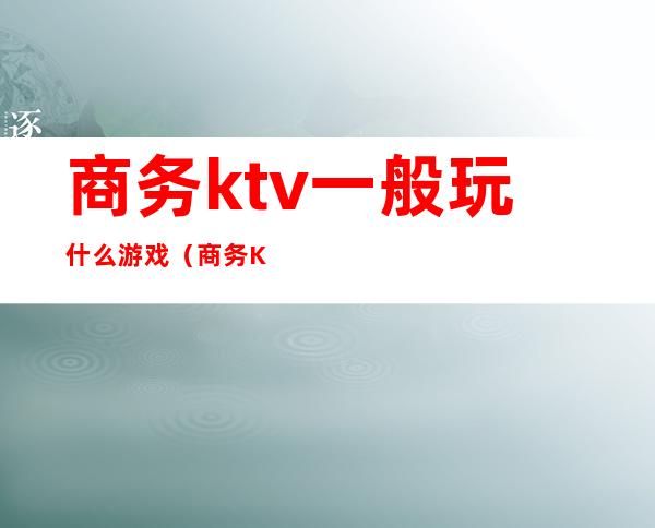 商务ktv一般玩什么游戏(商务KTV都有什么玩的)