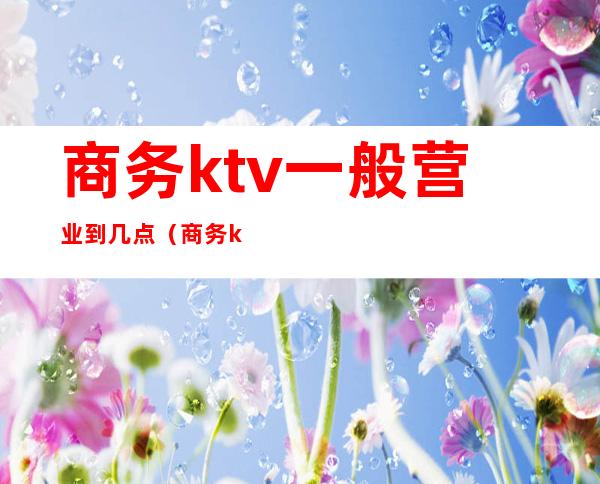 商务ktv一般营业到几点(商务ktv一般几点结束)