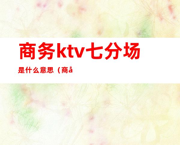 商务ktv七分场是什么意思(商务ktv几分场是什么意思)