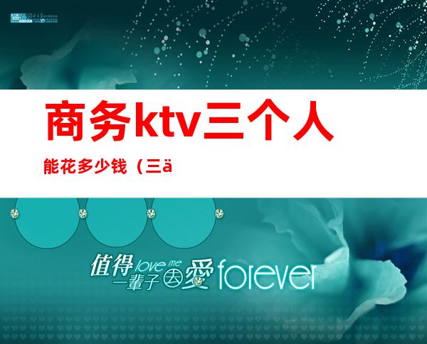 商务ktv三个人能花多少钱(三个人去ktv多少钱)