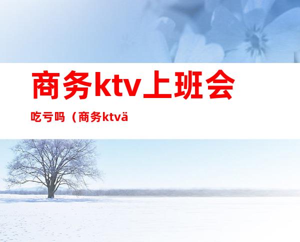 商务ktv上班会吃亏吗（商务ktv上班好的人很乱吗）