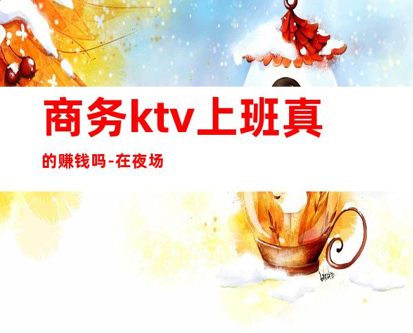 商务ktv上班真的赚钱吗-在夜场上班好吗?能赚到钱吗?