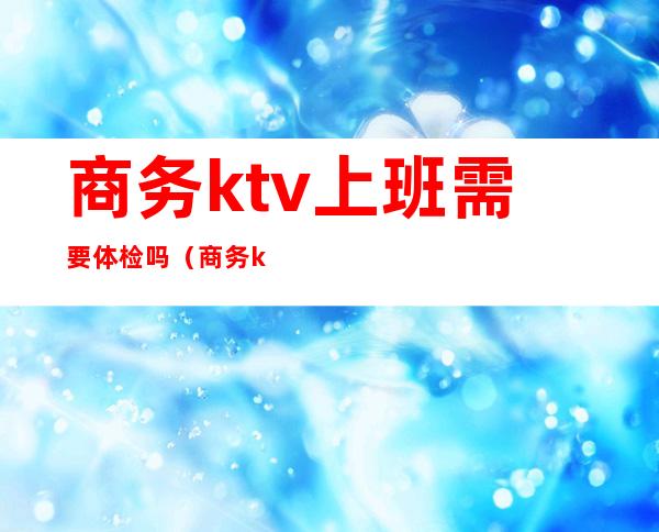 商务ktv上班需要体检吗(商务ktv上班需要体检吗女)