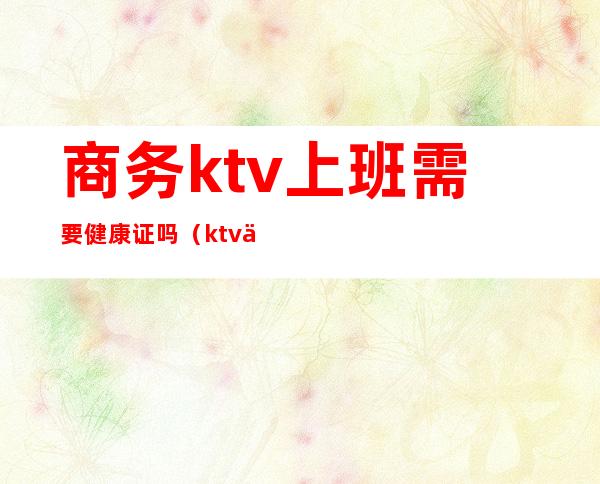 商务ktv上班需要健康证吗(ktv上班办健康证都需要查什么)