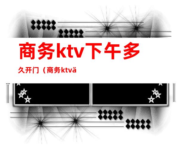 商务ktv下午多久开门(商务ktv下午多久开门)