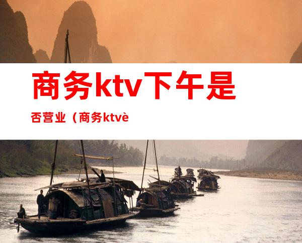 商务ktv下午是否营业(商务ktv营业时间)