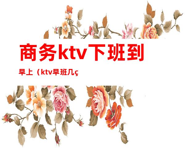 商务ktv下班到早上(ktv早班几点上班)