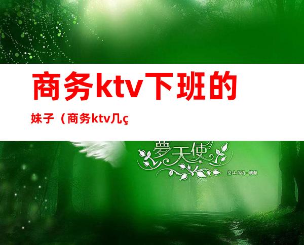商务ktv下班的妹子（商务ktv几点下班）