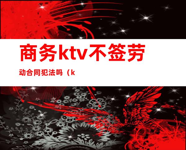 商务ktv不签劳动合同犯法吗（ktv没签合同）