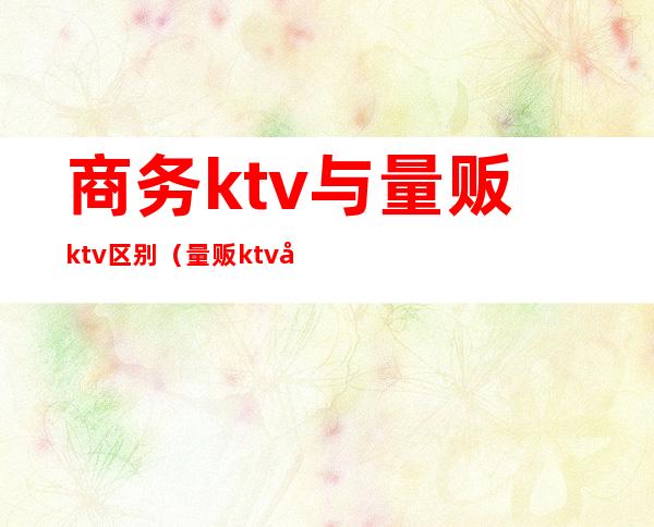 商务ktv与量贩ktv区别（量贩ktv和商务ktv区别）