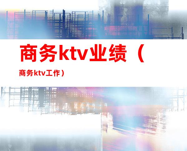 商务ktv业绩(商务ktv工作)