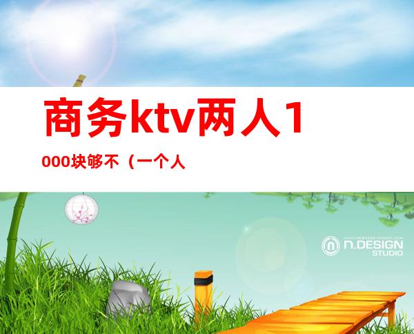 商务ktv两人1000块够不(一个人去商务ktv大概多少钱)