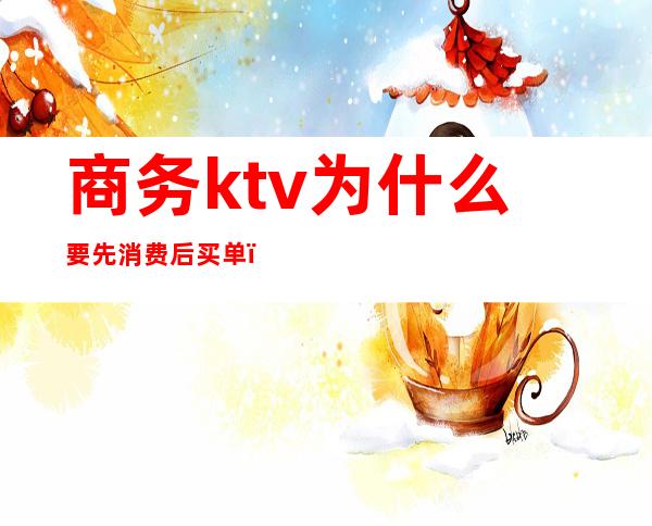 商务ktv为什么要先消费后买单(ktv都是先买单吗)