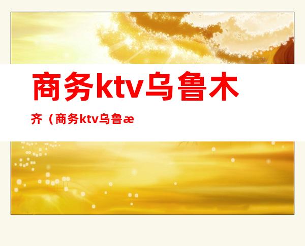 商务ktv乌鲁木齐(商务ktv乌鲁木齐店)