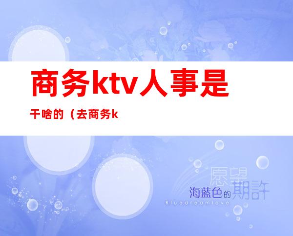 商务ktv人事是干啥的(去商务ktv的都是什么人)