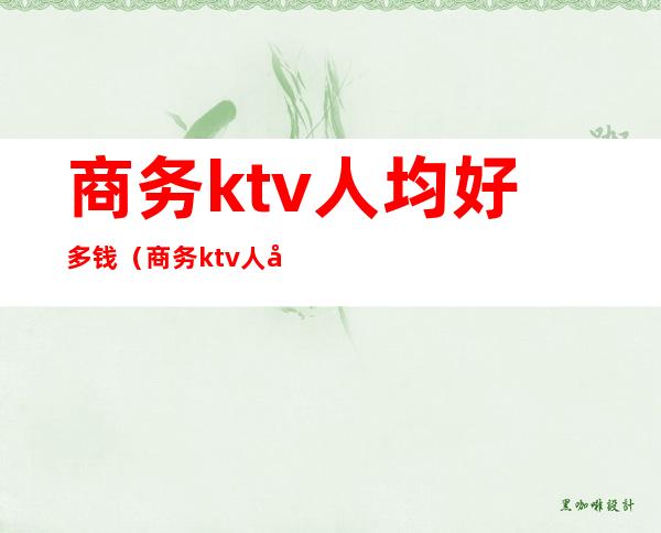 商务ktv人均好多钱（商务ktv人均好多钱一个月）
