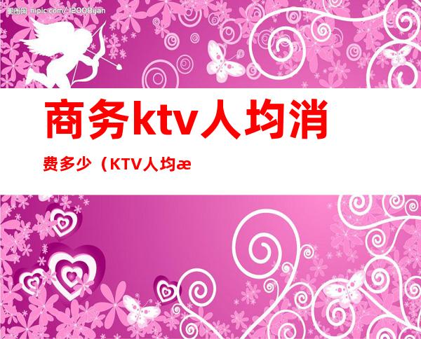 商务ktv人均消费多少(KTV人均消费)