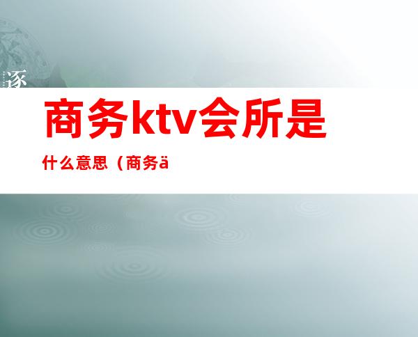 商务ktv会所是什么意思(商务会所ktv是干什么的啊)