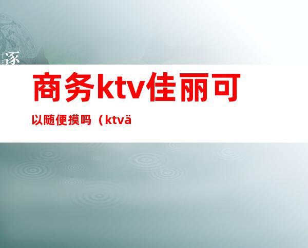 商务ktv佳丽可以随便摸吗(ktv佳丽能摸什么)