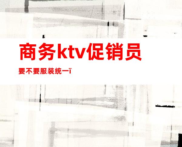 商务ktv促销员要不要服装统一()