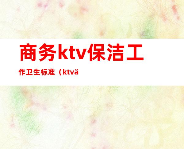 商务ktv保洁工作卫生标准(ktv保洁部规章制度)