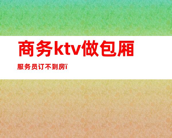 商务ktv做包厢服务员订不到房(ktv商务包房都有什么服务)