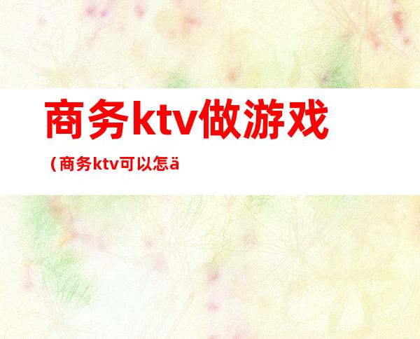 商务ktv做游戏（商务ktv可以怎么玩）