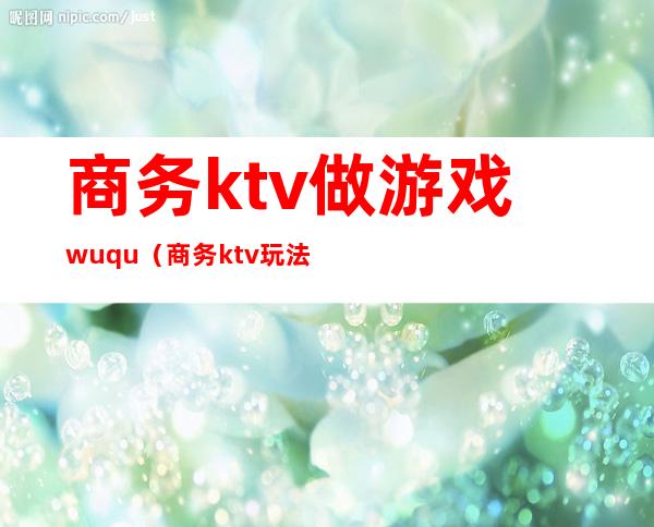 商务ktv做游戏wuqu(商务ktv玩法)