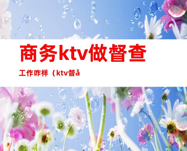 商务ktv做督查工作咋样（ktv督察工资待遇）