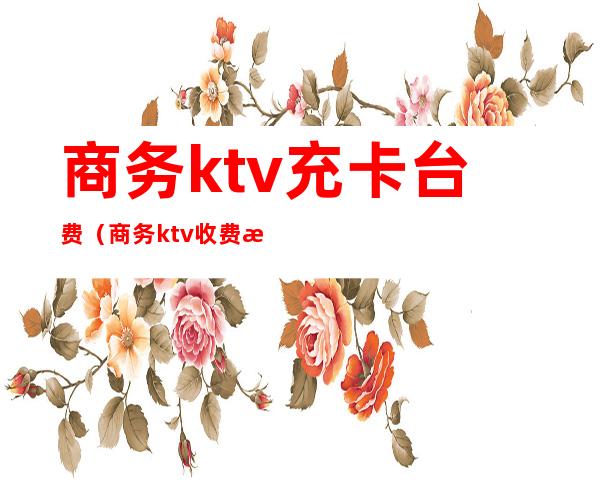 商务ktv充卡台费（商务ktv收费标准）