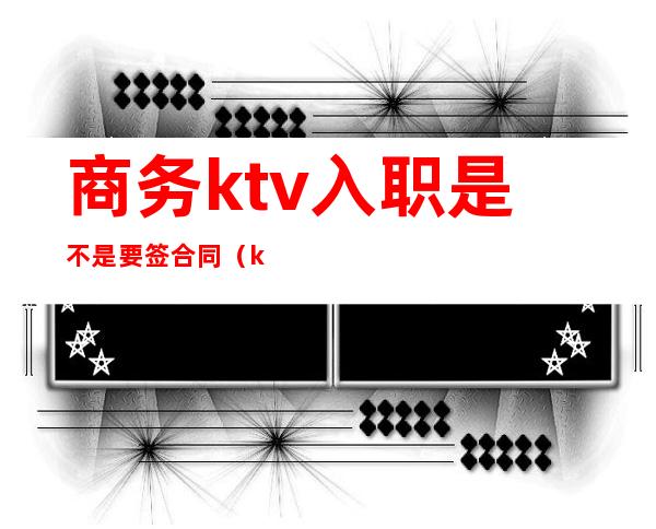 商务ktv入职是不是要签合同（ktv入职须知）